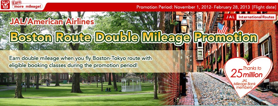April 22, 2012- Jun 30, 2012[Flight date] JAL/American Airlines Boston Route Double Mileage Promotion Earn double mileage when you fly Boston-Tokyo route with eligible booking classes during the promotion period!
