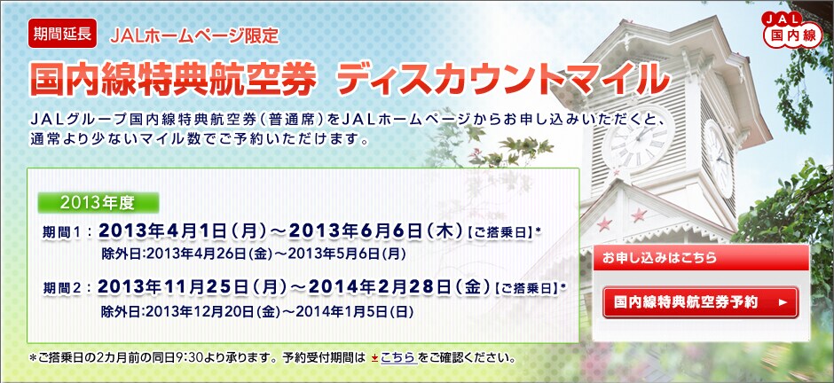 
[���ԉ���]JAL�������@JAL�z�[���y�[�W����
���������T�q�󌔁@�f�B�X�J�E���g�}�C��

JAL�O���[�v���������T�q�󌔁i���ʐȁj��JAL�z�[���y�[�W���炨�\�����݂��������ƁA
�ʏ��菭�Ȃ��}�C�����ł��\�񂢂������܂��B

2013�N�x�I
����1�F2013�N4��1���i���j�`2013�N6��6���i�؁j�y��������z*
���O���F2013�N4��26���i���j�`2013�N5��6���i���j
����2�F2013�N11��25���i���j�`2014�N2��28���i���j�y��������z*
���O���F2013�N12��20���i���j�`2014�N1��5���i���j

�����������2�J���O�̓���9�F30��菳��܂��B�\���t���Ԃ͂���������m�F���������B