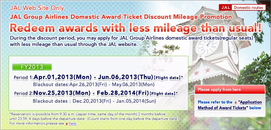 
JAL Web Site Only    JAL Domestic route
JAL Group Airlines Domestic Award Ticket Discount Mileage Promotion
Redeem awards with less mileage than usual!

During the discount period, you may apply for JAL Group Airlines domestic award tickets(regular seats)
with less mileage than usual through the JAL website.

FY2013
Period 1:Apr.01,2013-Jun.06,2013
*Blackout dates:Apr.26,2013-May.06,2013
Period 2:Nov.25,2013-Feb.28,2014
*Blackout dates:Dec.20,2013-Jan.05,2014

*Reservation is possible from 9:30 a.m. (Japan time, same day of the month) 2 months before, until 23:59, 4 days before the departure date.
 (Count starts from one day before the departure date.)For more information,please see  here.