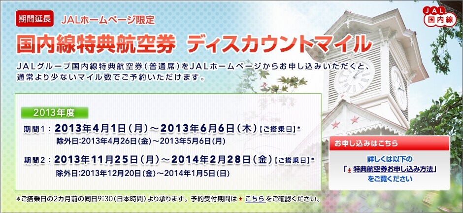 
[���ԉ���]JAL�������@JAL�z�[���y�[�W����
���������T�q�󌔁@�f�B�X�J�E���g�}�C��

JAL�O���[�v���������T�q�󌔁i���ʐȁj��JAL�z�[���y�[�W���炨�\�����݂��������ƁA
�ʏ��菭�Ȃ��}�C�����ł��\�񂢂������܂��B

2013�N�x
����1�F2013�N4��1���i���j�`2013�N6��6���i�؁j�y��������z*
���O���F2013�N4��26���i���j�`2013�N5��6���i���j
����2�F2013�N11��25���i���j�`2014�N2��28���i���j�y��������z*
���O���F2013�N12��20���i���j�`2014�N1��5���i���j

�����������2�J���O�̓���9�F30�i���{���ԁj��菳��܂��B�\���t���Ԃ͂���������m�F���������B