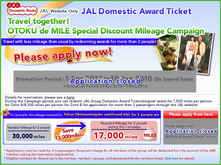 
JAL Website Only
JAL Domestic Award Ticket 
Travel together!OTOKU de MILE Special Discount Mileage Campaign
Travel with less mileage than usual by redeeming awards for more than 2 people!
Application starting from 9:30(Japan time), Oct 1, 2009!!

Eligible Boarding Period: Dec 1, 2009 ~ Feb 28, 2010 (flight date)
?Dec 25, 2009~Jan 3, 2010 are excluded from the discount period. 

For example, the mileage required for JAL Tokyo=Okinawa(regular seat/round trip) for 2 people are

Standard Mileage for 2 people    Required Mileage for 2 people
                                  during the Campaign 
30,000 miles                      17,000 miles 

Save 13,000miles!

Application
Application starting from 9:30(Japan time), Oct 1, 2009.

During the Campaign period, you can redeem JAL Group Domestic Award Tickets(regular seats) for 7,500 miles per person for Zone A/8,500 miles per person for Zone B for application for more than 2 passengers through the JAL website.
*Application must be made for 2-4 passengers. Required mileage for all members of the group will be deducted from the account of the JMB member making the reservation (application). 
*Eligible members for Award use is the member, member's spouse, and designated family members listed. 

