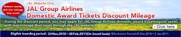 Redeem awards with less mileage than usual!

JAL Website Only
JAL Group Airlines Domestic Award Tickets Discount Mileage

Please apply now!!

During the discount period, you may apply for JAL Group Airlines domestic award ticket(regular seats)
with less mileage than usual through the JAL website.

Eligible boarding period:Dec 1, 2009-Feb 28, 2010(flight date)*Dec 25, 2009 ~ Jan 3, 2010 are excluded from the discount period.