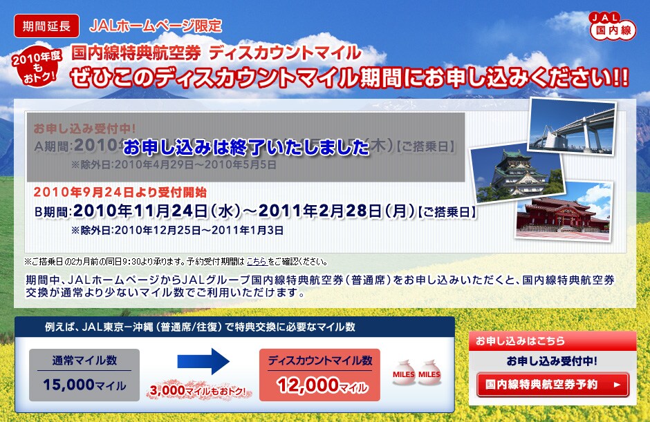
[���ԉ���]JAL�������@JAL�z�[���y�[�W����
2010�N�x�����g�N�I
���������T�q�󌔁@�f�B�X�J�E���g�}�C��
���Ђ��̃f�B�X�J�E���g�}�C�����Ԃɂ��\�����݂�������!!

2009�N�x ���\�����ݎ�t���I B���ԁF2009�N12��1���i�΁j�`2010�N2��28���i���j�y��������z�����O���F2009�N12��25���`2010�N1��3��

2010�N�x
���\�����ݎ�t���I 
A���ԁF2010�N4��1���i�؁j�`2010�N6��10���i�؁j�y��������z�@
�����O���F2010�N4��29���`2010�N5��5��

2010�N9��24������t�J�n
B���ԁF2010�N11��24���i���j�`2011�N2��28���i���j�y��������z�@
�����O���F2010�N12��25���`2011�N1��3��
�����������2�J���O�̓���9�F30��菳��܂��B�\���t���Ԃ͂���������m�F���������B

���Ԓ��AJAL�z�[���y�[�W����JAL�O���[�v���������T�q�󌔁i���ʐȁj�����\�����݂��������ƁA���������T�q��
�������ʏ��菭�Ȃ��}�C�����ł����p���������܂��B

�Ⴆ�΁AJAL����-����i���ʐ�/�����j�œ��T�����ɕK�v�ȃ}�C���� �ʏ�}�C����15,000�}�C�����f�B�X�J�E���g�}�C����12,000�}�C��(3,000�}�C�������g�N�I)
���\�����ݎ�t���I 2009�N�x�FB����