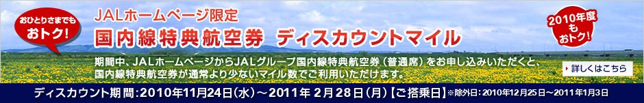 JAL�z�[���y�[�W���� ���������T�q�� �f�B�X�J�E���g�}�C���L�����y�[�� ���Ԓ��AJAL�z�[���y�[�W����JAL�O���[�v���������T�q�󌔁i���ʐȁj�����\�����݂��������ƁA���������T�q�󌔂��ʏ��菭�Ȃ��}�C�����ł����p���������܂��B�f�B�X�J�E���g����:
2010�N4��1���i�؁j�`2010�N6��10���i�؁j�y��������z�����O���F2010�N4��29���`2010�N5��5��
2010�N11��24���i���j�`2011�N2��28���i���j�y��������z�����O���F2010�N12��25���`2011�N1��3��