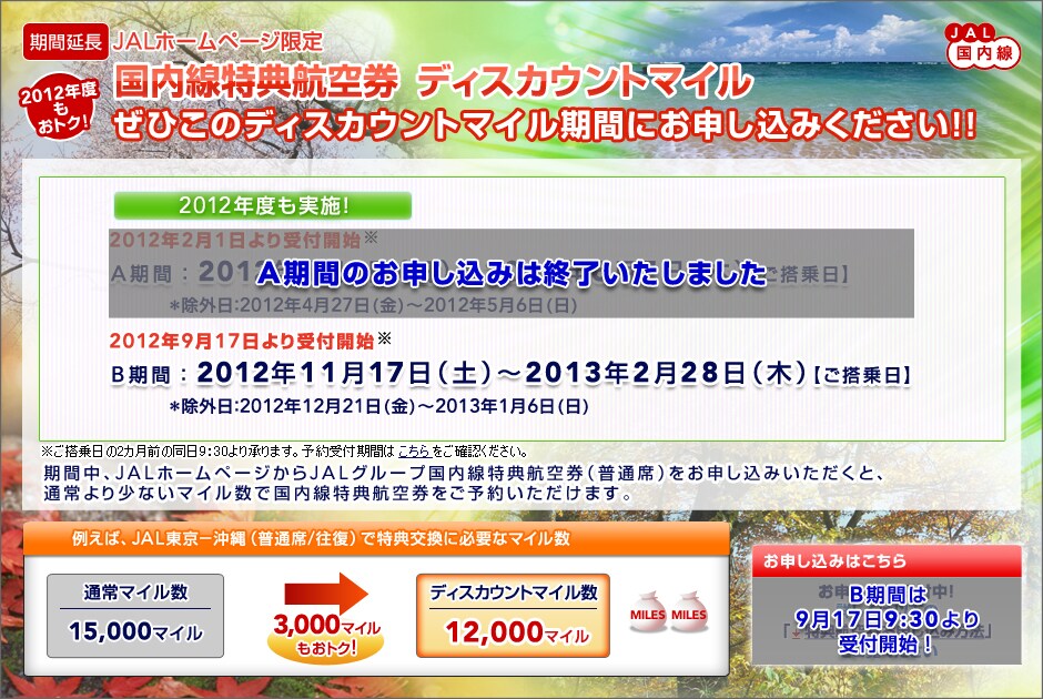 
[���ԉ���]JAL�������@JAL�z�[���y�[�W����
2011�N�x�����g�N�I
���������T�q�󌔁@�f�B�X�J�E���g�}�C��
���Ђ��̃f�B�X�J�E���g�}�C�����Ԃɂ��\�����݂�������!!

2012�N�x�����{�I
2012�N2��1������t�J�n��
A���ԁF2012�N4��1���i���j�`2012�N6��7���i�؁j�y��������z
�����O���F2012�N4��27��(��)�`2012�N5��6��(��)
2012�N9��17������t�J�n��
B���ԁF2012�N11��17���i�y�j�`2013�N2��28���i�؁j�y��������z
�����O���F2012�N12��21��(��)�`2013�N1��6��(��)

�����������2�J���O�̓���9�F30��菳��܂��B�\���t���Ԃ͂���������m�F���������B
�Г��i1��ԁj�ł̓��T������2011�N4��1���V�K�\�񔭌����i2011�N6��1�������敪�j��育���p���������܂��B
���Ԓ��AJAL�z�[���y�[�W����JAL�O���[�v���������T�q�󌔁i���ʐȁj�����\�����݂��������ƁA���������T�q��
�������ʏ��菭�Ȃ��}�C�����ł����p���������܂��B

�Ⴆ�΁AJAL����-����i���ʐ�/�����j�œ��T�����ɕK�v�ȃ}�C���� �ʏ�}�C����15,000�}�C�����f�B�X�J�E���g�}�C����12,000�}�C��(3,000�}�C�������g�N�I)