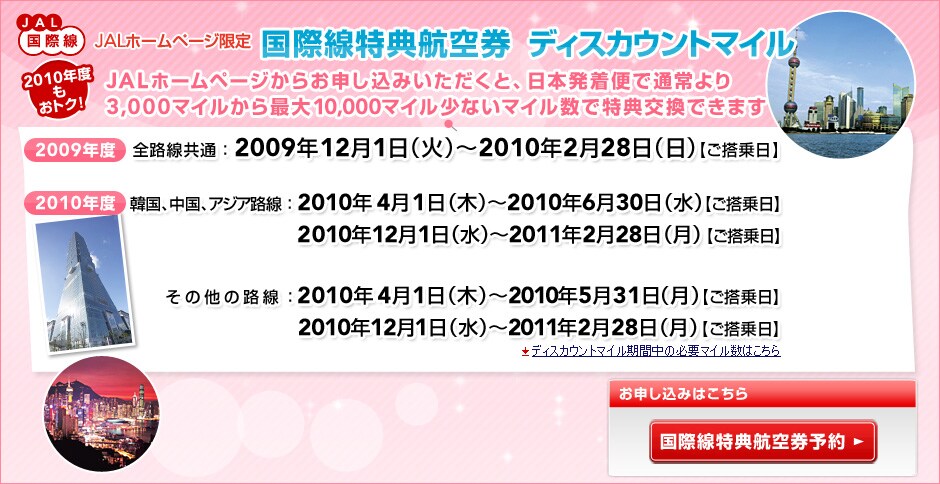 JAL���ې�
JAL�z�[���y�[�W���� ���ې����T�q�󌔁@�f�B�X�J�E���g�}�C��

2010�N�x�����g�N�I
JAL�z�[���y�[�W���炨�\�����݂��������ƁA���{�����ւŒʏ���
3,000�}�C������ő�10,000�}�C�����Ȃ��}�C�����œ��T�����ł��܂�

2009�N�x
�S�H�����ʁF2009�N12��1���i�΁j�`2010�N2��28���i���j�y��������z

2010�N�x
�؍��A�����A�A�W�A�H�� �@2010�N4��1���i�؁j�`2010�N6��30���i���j�y��������z
�@�@�@ �@�@�@�@�@�@�@�@�@2010�N12��1���i���j�`2011�N2��28���i���j�y��������z
���̑��̘H��     �@�@�@�@2010�N4��1���i�؁j�`2010�N5��31���i���j�y��������z
�@�@�@�@�@ �@�@�@�@�@�@�@2010�N12��1���i���j�`2011�N2��28���i���j�y��������z