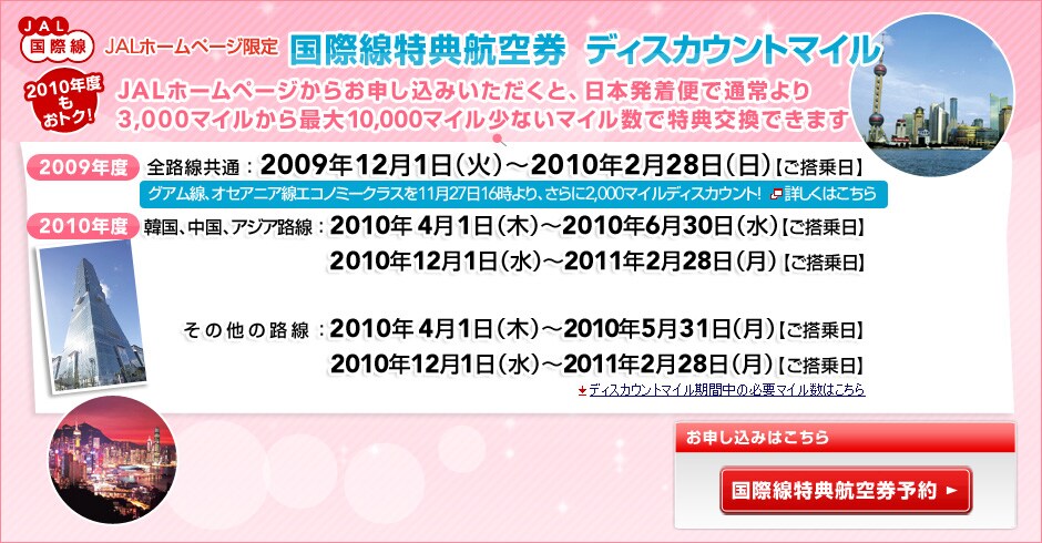 JAL���ې�
JAL�z�[���y�[�W���� ���ې����T�q�󌔁@�f�B�X�J�E���g�}�C��

2010�N�x�����g�N�I
JAL�z�[���y�[�W���炨�\�����݂��������ƁA���{�����ւŒʏ���
3,000�}�C������ő�10,000�}�C�����Ȃ��}�C�����œ��T�����ł��܂�

2009�N�x
�S�H�����ʁF2009�N12��1���i�΁j�`2010�N2��28���i���j�y��������z

2010�N�x
�؍��A�����A�A�W�A�H�� �@2010�N4��1���i�؁j�`2010�N6��30���i���j�y��������z
�@�@�@ �@�@�@�@�@�@�@�@�@2010�N12��1���i���j�`2011�N2��28���i���j�y��������z
���̑��̘H��     �@�@�@�@2010�N4��1���i�؁j�`2010�N5��31���i���j�y��������z
�@�@�@�@�@ �@�@�@�@�@�@�@2010�N12��1���i���j�`2011�N2��28���i���j�y��������z