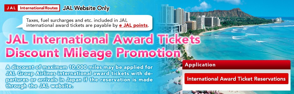JAL Website Only JAL International Award Tickets Discount Mileage Promotion. A discount of maximum 10,000 miles may be applied for JAL Group Airlines international award tickets with departures or arrivals in Japan if the reservation is made through the JAL website.