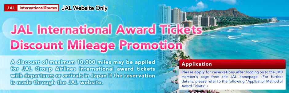 JAL Website Only JAL International Award Tickets Discount Mileage Promotion. A discount of maximum 10,000 miles may be applied for JAL Group Airlines international award tickets with departures or arrivals in Japan if the reservation is made through the JAL website.