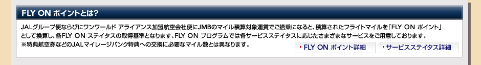 JAL�O���[�v�ւȂ�тɃ������[���h �A���C�A���X�����q���Еւ�JMB�̃}�C���ώZ�Ώۉ^���ł�����ɂȂ�ƁA�ώZ���ꂽ�t���C�g�}�C�����uFLY ON �|�C���g�v�Ƃ��Ċ��Z���A�eFLY ON �X�e�C�^�X�̎擾��ƂȂ�܂��BFLY ON �v���O�����ł͊e�T�[�r�X�X�e�C�^�X�ɉ��������܂��܂ȃT�[�r�X�����p�ӂ��Ă���܂��B�����T�q�󌔂Ȃǂ�JAL�}�C���[�W�o���N���T�ւ̌����ɕK�v�ȃ}�C�����Ƃ͈قȂ�܂��B