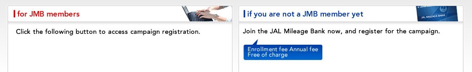 For JMB members:Click the following button to access campaighn registration. if you are not JMB member yet:Join the JAL Mileage Bank now, and register for the campaign.