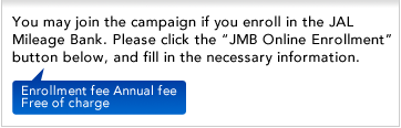 You may join the campaign if you enroll in the JAL Mileage Bank. Please click the "JMB Online Enrollment" button below, and fill in the necessary information.
Enrollment fee Annual fee Free of charge