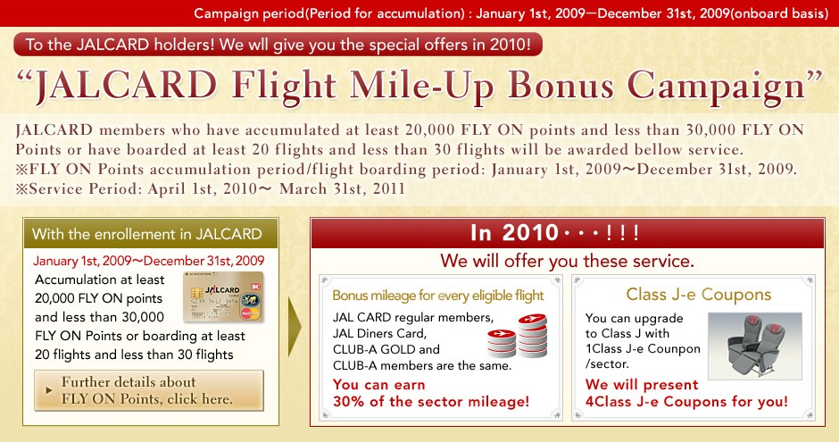 
Campaign period (Period accumulation): January 1st, 2009-December 31st, 2009(onboard basis)
To the JALCARD holders! We wll give you the special offers in 2010!
�JALCARD Flight Mile-Up Bonus Campaign�
JALCARD members who have accumulated at least 20,000 FLY ON points and less than 30,000 FLY ON Points or have boarded at least 20 flights and less than 30 flights will be awarded bellow service.

*FLY ON Points accumulation period/flight boarding period: January 1st, 2009~December 31st, 2009.
*Service Period: April 1st, 2010~ March 31st, 2011

With the enrollement in JALCARD
January 1st ,2009-December31st, 2009
Accumulation at least 20,000 FLY ON points and less than 30,000 FLY ON Points or boarding at least 20 flights and less than 30 flights

Further details about
FLY ON Points, click here.

In 2010���!!!
We will offer you these service.


Bonus mileage for every eligible flight
JAL CARD regular members,
JAL Diners Card,
CLUB-A GOLD and
CLUB-A members are the same.
You can earn
30% of the sector mileage! 

Class J-e Coupons
You can upgrade
to Class J with
1Class J-e Counpon/sector.
We will present
4Class J-e Coupons for you!
