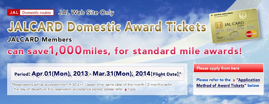 JAL Web Site Only. JALCARD members can save even more miles. Introducing the new "JALCARD Domestic Award Ticket". JALCARD Domestic Award Tickets JALCARD members can save 1,000miles, for standard mile awards! JALCARD Standard mileage Period:Apr.01(Mon), 2013-Mar.31(Mon), 2014 (Flight Date) *Reservations will be accepted from 9:30 a.m. (Japan time)(same date of the month.)2 months befor the day of departure. For reservation acceptance period, please refer here.