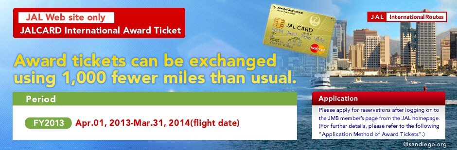 JAL Web site only JALCARD International Award Ticket Award tickets can be exchanged using 1,000 fewer miles than usual. Period FY2013 Apr.01,2013-Mar.31,2014(flight date) Application Please apply for reservations after logging on to the JMB member's page from the JAL homepage.