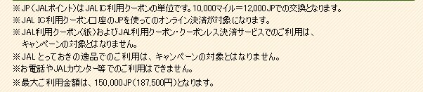 ��JP�iJAL�|�C���g�j��JAL IC���p�N�[�|���̒P�ʂł��B10,000�}�C����12,000JP�ł̌����ƂȂ�܂��B��JAL IC���p�N�[�|��������JP���g���ẴI�����C�����ς��ΏۂɂȂ�܂��B��JAL���p�N�[�|���i���j�����JAL���p�N�[�|���E�N�[�|�����X���σT�[�r�X�ł̂����p�́A�L�����y�[���̑ΏۂƂ͂Ȃ�܂���B��JAL�Ƃ��Ă����̈�i�ł̂����p�́A�L�����y�[���̑ΏۂƂ͂Ȃ�܂���B�����d�b��JAL�J�E���^�[���ł̂����p�͂ł��܂���B���ő傲���p���z�́A150,000JP�i187,500�~�����j�ƂȂ�܂��B