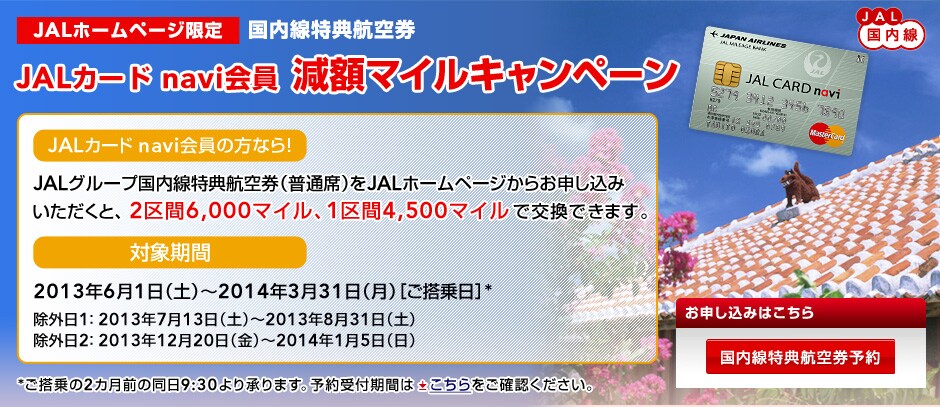JAL�z�[���y�[�W���� ���������T�q��JAL�J�[�h navi������z�}�C���L�����y�[���@JAL�J�[�h navi����̕��Ȃ�IJAL�O���[�v���������T�q�󌔁i���ʐȁj��JAL�z�[���y�[�W���炨�\�����݂��������ƁA2���6,000�}�C���A1���4,500�}�C���Ō����ł��܂��B�@�Ώۊ���: 2013�N6��1���i�y�j�`2014�N3��31���i���j�m��������n*�@���O��1�F 2013�N7��13���i�y�j�`2013�N8��31���i�y�j���O��2�F 2013�N12��20���i���j�`2014�N1��5���i���j*�������2�J���O�̓���9:30��菳��܂��B
