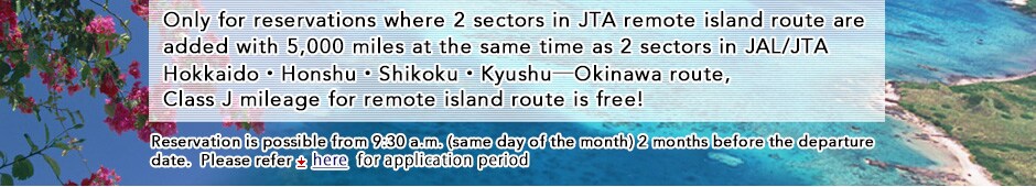 Only for reservations where 2 sectors in JTA remote island route are added with 5,000 miles at the same time as 2 sectors in JAL/JTA Hokkaido&middot;Honshu&middot;Shikoku&middot;Kyushu-Okinawa route, Class J mileage for remote island route is free!