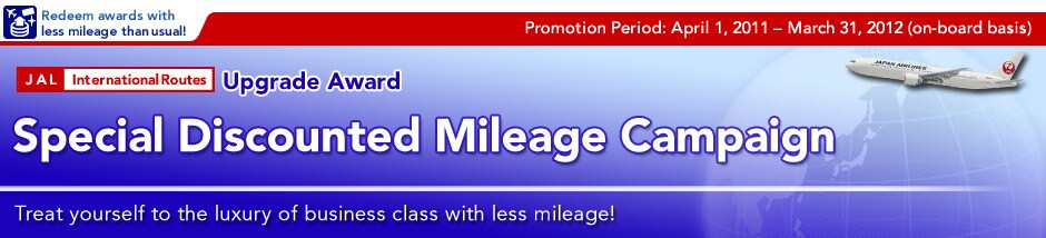 Promotion Period:April 1, 2011- March 31, 2012(on-board basis)
Upgrade Award
Special Discounted Mileage Campaign 
Treat yourself to the luxuly of business class with less mileage