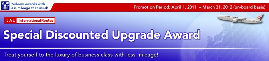 Promotion Period:April 1, 2011- March 31, 2012(on-board basis)
Special Discounted Upgrade Award 
Treat yourself to the luxury of business class with less mileage!