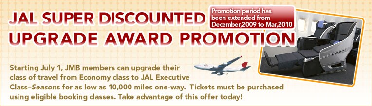 
JAL SUPER DISCOUNTED Promotion period has been extended until December!
UPGRADE AWARD PROMOTION

Starting July 1, JMB members can upgrade their class of travel from Economy class to JAL Executive Class-Seasons for as low as 10,000 miles one-way.  Tickets must be purchased using eligible booking classes. Take advantage of this offer today!