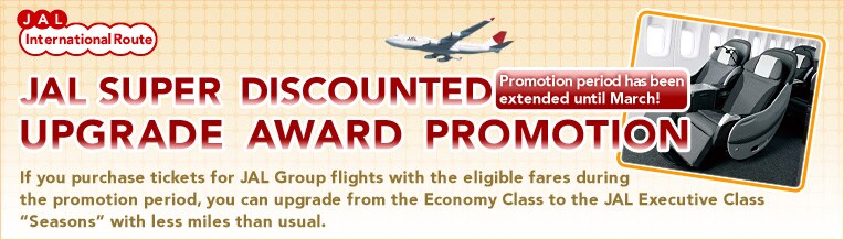 JAL International Routes
JAL SUPER DISCOUNTED Promotion period has been extended until March !
UPGRADE AWARD PROMOTION
If you purchase tickets for JAL Group flights with the eligible fares during the promotion period, you can upgrade from the Economy Class to the JAL Executive Class “Seasons” with less miles than usual.