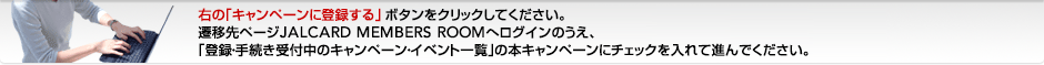 �E�́u�L�����y�[���ɓo�^����v�{�^�����N���b�N���Ă��������B�J�ڐ�y�[�WJALCARD MEMBERS ROOM�փ��O�C���̂����A�u�o�^�E�葱����t���̃L�����y�[���E�C�x���g�ꗗ�v�̖{�L�����y�[���Ƀ`�F�b�N�����Đi��ł��������B