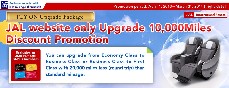 FLY ON Upgrade Package JAL website only Upgrade 10,000Miles Discount Promotion [Exclusive to JMB FLY ON status members]You can upgrade from Economy Class to Business Class or Business Class to First Class with 10,000 miles less (one way) than standard mileage!