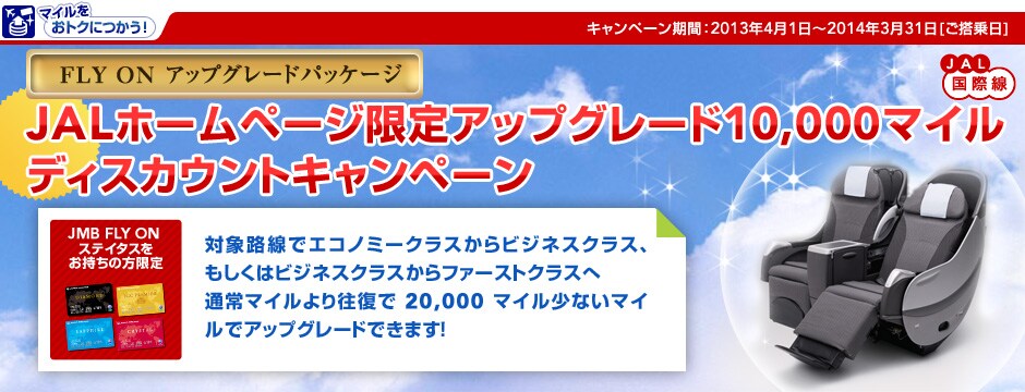 FLY ON �A�b�v�O���[�h�p�b�P�[�W JAL�z�[���y�[�W����A�b�v�O���[�h10,000�}�C�� �f�B�X�J�E���g�L�����y�[���kJMB FLY ON �X�e�C�^�X���������̕�����l�ΏۘH���ŃG�R�m�~�[�N���X����r�W�l�X�N���X�A�������̓r�W�l�X�N���X����t�@�[�X�g�N���X�֒ʏ�}�C����艝����20,000�}�C�����Ȃ��}�C���ŃA�b�v�O���[�h�ł��܂��I