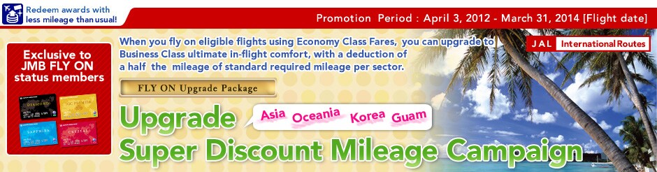 Exclusive to JMB FLY ON status members / Asia�Oceania�Korea� Guam Routes Upgrade Super Discount Mileage Campaign / When you fly on eligible flights using Economy Class Fares, you can upgrade to Business Class ultimate in-flight comfort, with a deduction of a half  the  mileage of standard required mileage per sector./ Promotion  Period:April 3, 2012 - March 31, 2014 [Flight date]