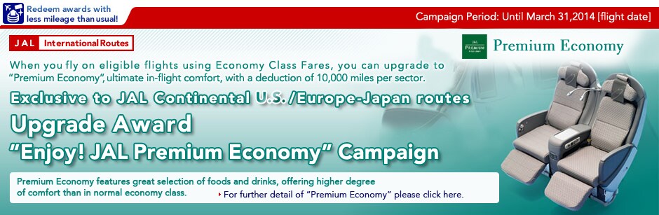 Campaign Period: Until March 31,2012(flight date) When you fly on eligible flights using Economy Class Fares, you can upgrade to "Premium Economy", ultimate in-flight comfort, with a deduction of 10,000 miles per sector. Exclusive to JAL Continental U.S./Europe-Japan routes Upgrade Award
"Enjoy! JAL Premium Economy" Campaign