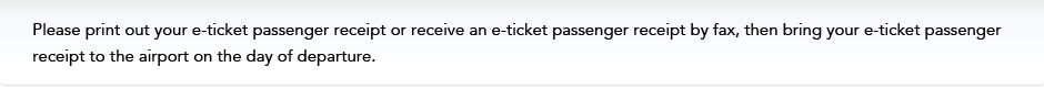 Please print out your e-ticket passenger receipt or receive an e-ticket passenger receipt by fax, then bring your e-ticket passenger receipt to the airport on the day of departure.