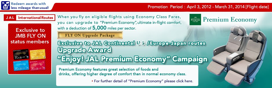 Campaign Period: April 3, 2012 - March 31, 2014[flight date] Exclusive to JMB FLY ON status members Exclusive to JAL Continental U.S./Europe-Japan routes Upgrade Award "Enjoy! JAL Premium Economy" Campaign When you fly on eligible flights using Economy Class Fares, you can upgrade to "Premium Economy", ultimate in-flight comfort, with a deduction of 5,000 miles per sector.