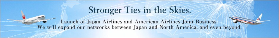 Stronger Ties in the Skies. Launch of Japan Airlines and American Airlines Joint Business We will expand our network between Japan and North America, and even beyond.