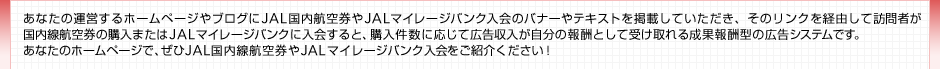 ���Ȃ��̉^�c����z�[���y�[�W��u���O��JAL�����q�󌔂�JAL�}�C���[�W�o���N����̃o�i�[��e�L�X�g���f�ڂ��Ă��������A ���̃����N���o�R���ĖK��҂��������q�󌔂̍w���܂���JAL�}�C���[�W�o���N�ɓ����ƁA�w�������ɉ����čL�������������� ��V�Ƃ��Ď󂯎��鐬�ʕ�V�^�̍L���V�X�e���ł��B���Ȃ��̃z�[���y�[�W�ŁA����JAL�������q�󌔂�JAL�}�C���[�W�o���N ��������Љ�������I