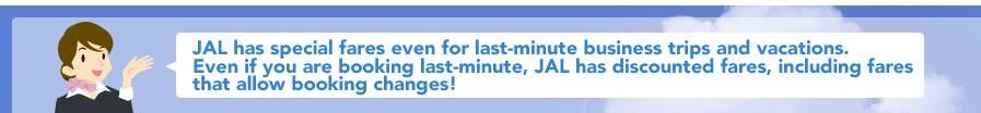 JAL has special fares even for last-minute business trips and vacations.Even if you are booking last-minute, JAL has discounted fares, including fares that allow booking changes!