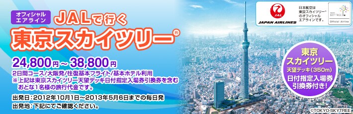 オフィシャルエアラインJALで行く
東京スカイツリー
25,800円〜41,800円
大阪発1泊/往復基本フライト/基本ホテル
3・4名1室利用
※上記は第1展望台日付指定入場券引換券を含むおとな1名様の旅行代金です。
出発日:2012年5月21日〜10月31日までの毎日発
出発地:下記にてご確認ください
東京スカイツリー
第1展望台日付指定入場券引換券付き!