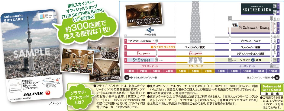 �����X�J�C�c���[�I�t�B�V�����V���b�v�uTHE SKYTREE SHOP�v�i1F�E5F�j�Ȃ�
��300�X�܂Ŏg����֗���1���I
�\���}�`�E�M�t�g�J�[�h�Ƃ́H
���\���}�`�E�M�t�g�J�[�h�́A�����X�J�C�c���[�^�E��R���̏��Ǝ{�݁u�����\���}�`&reg;�v�̖�300����e�X�i�ꕔ�������j�ł̂��������₨�H���A�u�����X�J�C�c���[R�v���̈ꕔ�V���b�v�ł̂��������̍ۂɂ����p����������A�v���y�C�h�^�d�q�}�l�[�J�[�h�i�g���؂�j�ł��B
�������X�J�C�c���[�ł́A�^���[���[�h1F�����5F�uTHE SKYTREE SHOP�v�݂̂ŁA�����p���������܂��B�W�]����ꌔ�̂��w������ѓW�]����̊e�{�݂ł̂����p�͂ł��܂���B
�����݂������قł́A�����p�͂ł��܂���B
�������\���}�`�ł́A�ȉ��̎{�݁A�X�܂ł͂����p�ł��܂���B �u�����X�J�C�c���[&reg;�̂��肩���v�A�u�t�@�~���[�}�[�g�v�A�u�}�N�h�i���h�v�A�u�����g���x���v�A�u�Y�Ɗό��v���U ���݂� �܂����v 
����L�̓��e�́A����24�N4�����݂̂��̂ł���A�ύX����ꍇ������܂��B