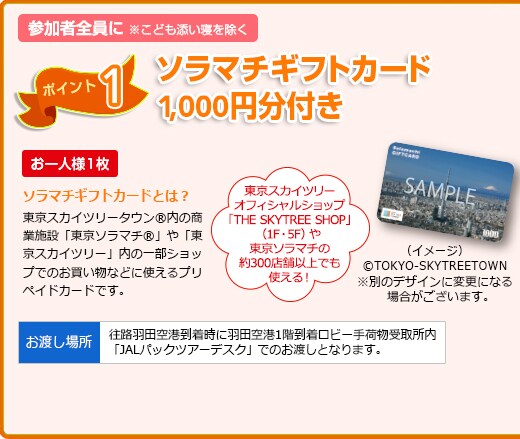 1. �Q���ґS����JAL�p�b�N�I���W�i���\���}�`�M�t�g�J�[�h1,000�~���v���[���g�I
�����X�J�C�c���[�I�t�B�V�����V���b�v�uTHE SKYTREE SHOP�v�i1F�E5F�j�ł��g�����I
�\���}�`�E�M�t�g�J�[�h�Ƃ́H �����X�J�C�c���[�^�E��&reg;���̏��Ǝ{�݁u�����\���}�`&reg;�v��u�����X�J�C�c���[&reg;�v���̈ꕔ�V���b�v�ł̂��������ȂǂɎg����v���y�C�h�J�[�h�ł��B
�y�Ώہz���ƂȁE���ǂ��E���ǂ��Y���Q���s����ł��Q���̂��q���� ���������u���n�����v�����v�ł��Q���̂��q���܂͑ΏۊO�ƂȂ�܂��B
�v���[���g���n���ꏊ
�����̉H�c��`1�K�������r�[��ו���揊���uJAL�p�b�N�c�A�[�f�X�N�v�ł̂��n���ƂȂ�܂��B