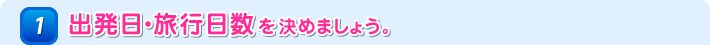 1 出発日・旅行日数を決めましょう。