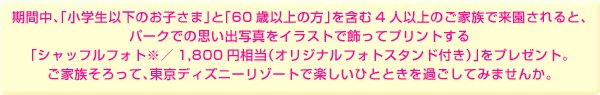 期間中、「小学生以下のお子さま」と「60歳以上の方」を含む4人以上のご家族で来園されると、パークでの思い出写真をイラストで飾ってプリントする「シャッフルフォト※/1,800円相当(オリジナルフォトスタンド付き)」をプレゼント。ご家族そろって、東京ディズニーリゾートで楽しいひとときを過ごしてみませんか。
