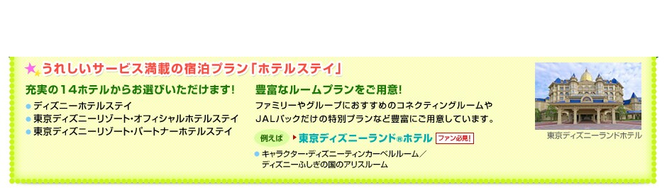 ���ꂵ���T�[�r�X���ڂ̏h���v�����u�z�e���X�e�C�v�@[�[����14�z�e�����炨�I�т��������܂��I]���f�B�Y�j�[�z�e���X�e�C�@�������f�B�Y�j�[���]�[�g�E�I�t�B�V�����z�e���X�e�C�@�������f�B�Y�j�[���]�[�g�E�p�[�g�i�[�z�e���X�e�C�^[�L�x�ȃ��[���v���������p�ӁI]�t�@�~���[��O���[�v�ɂ������߂̃R�l�N�e�B���O���[����JAL�p�b�N�����̓��ʃv�����ȂǖL�x�ɂ��p�ӂ��Ă��܂��B�@���Ⴆ�΁��f�B�Y�j�[�A���o�T�_�[�z�e��[�t�@���K���I]���~�b�L�[�}�E�X���[���^�~�j�[�}�E�X���[���@�����Ԍ���I�u�n���E�B�[���v��u�N���X�}�X�v�Ƀf�R���[�V�����I