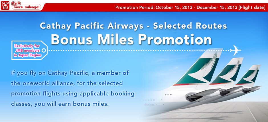 Cathay Pacific Airways � Selected Routes Bonus Miles Promotion(Exclusively for JMB members in Japan Region)Promotion Period: October 1, 2012 � December 15, 2012 (Flight date) If you fly on Cathay Pacific, a member of the oneworld alliance, for the selected promotion flights using applicable booking classes, you will earn bonus miles.