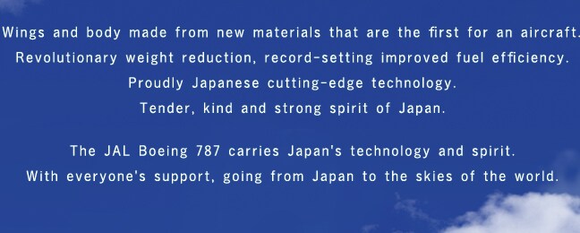 Wings and body made from new materials that are the first for an aircraft.Revolutionary weight reduction, record-setting improved fuel efficiency.Proudly Japanese cutting-edge technology.Tender, kind and strong spirit of Japan.The JAL Boeing 787 carries Japan's technology and spirit.With everyone's support, going from Japan to the skies of the world.