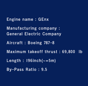 Engine name : GEnx Manufacturing company :General Electric CompanyAircraft : Boeing 747-8Maximum takeoff thrust : 69,800  lbLength : 196inch(~=5m)By-Pass Ratio : 9.5