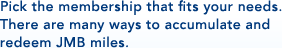 Pick the membership that fits your needs.There are many ways to accumulate and redeem JMB miles.