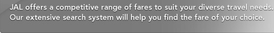JAL offers a competitive range of fares to suit your diverse travel needs. Our extensive search system will help you find the fare of your choice. 
