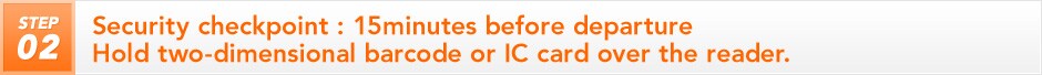 STEP 2 Security checkpoint : 15minutes before departure Hold two-dimensional barcode or IC card over the reader.