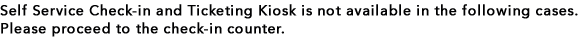 Self Service Check-in and Ticketing Kiosk is not available in the following cases. Please proceed to the check-in counter.