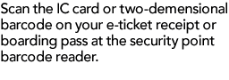 Scan the IC card or two-demensional barcode on your e-ticket receipt or boarding pass at the security point barcode reader.